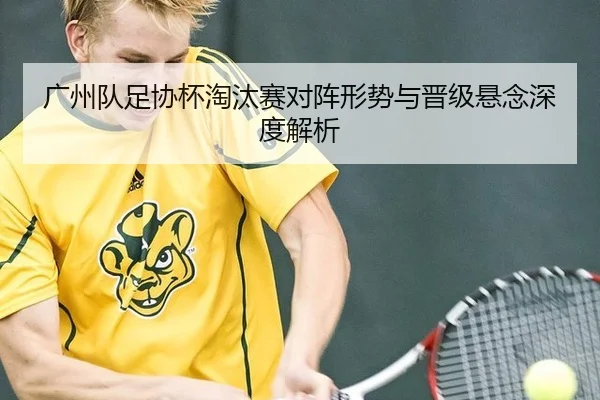 广州队足协杯淘汰赛对阵形势与晋级悬念深度解析